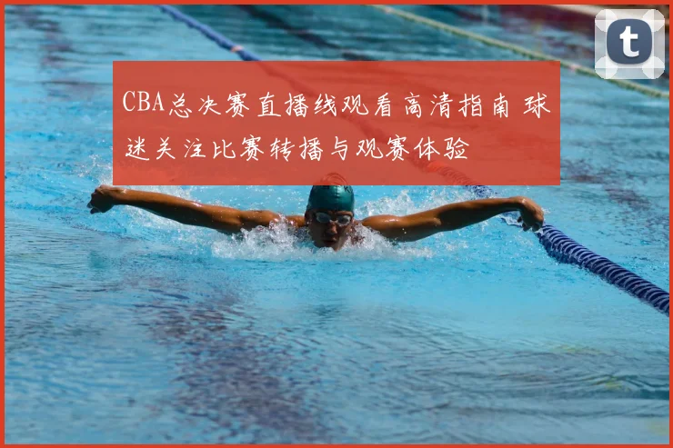 CBA总决赛直播线观看高清指南 球迷关注比赛转播与观赛体验
