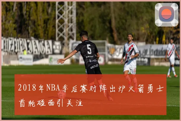 2018年NBA季后赛对阵出炉火箭勇士首轮碰面引关注