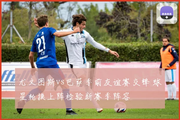 尤文图斯vs巴萨季前友谊赛交锋 球星轮换上阵检验新赛季阵容