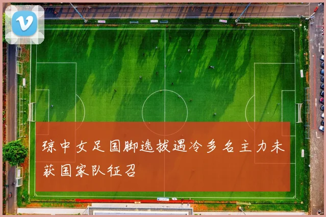 琼中女足国脚选拔遇冷多名主力未获国家队征召