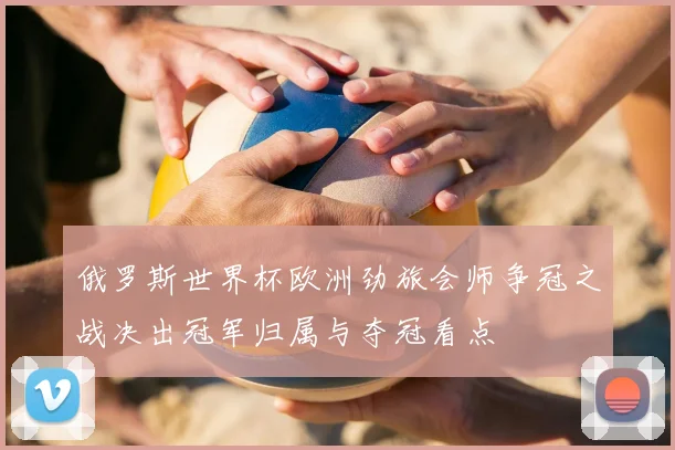 俄罗斯世界杯欧洲劲旅会师争冠之战决出冠军归属与夺冠看点