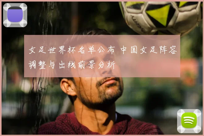 女足世界杯名单公布 中国女足阵容调整与出线前景分析