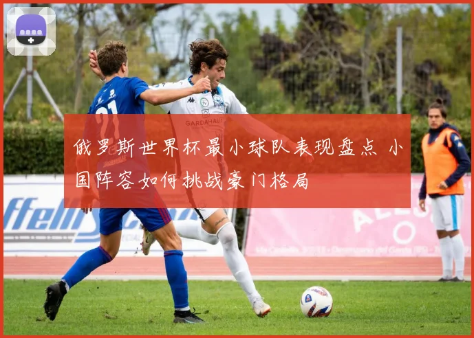 俄罗斯世界杯最小球队表现盘点 小国阵容如何挑战豪门格局