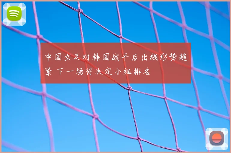 中国女足对韩国战平后出线形势趋紧 下一场将决定小组排名