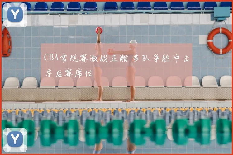 CBA常规赛激战正酣 多队争胜冲击季后赛席位