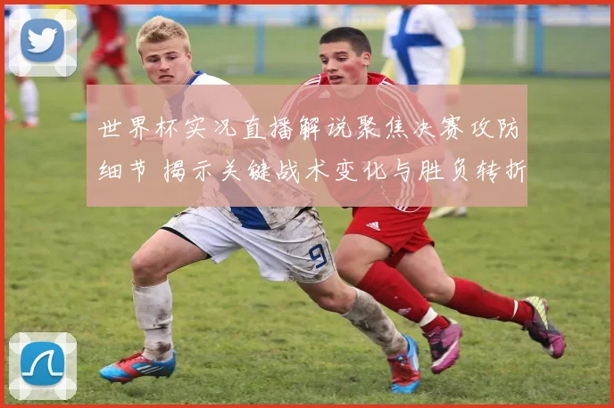 世界杯实况直播解说聚焦决赛攻防细节 揭示关键战术变化与胜负转折
