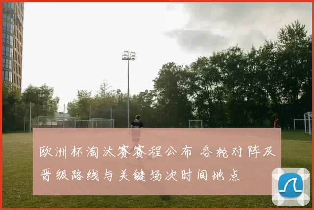 欧洲杯淘汰赛赛程公布 各轮对阵及晋级路线与关键场次时间地点