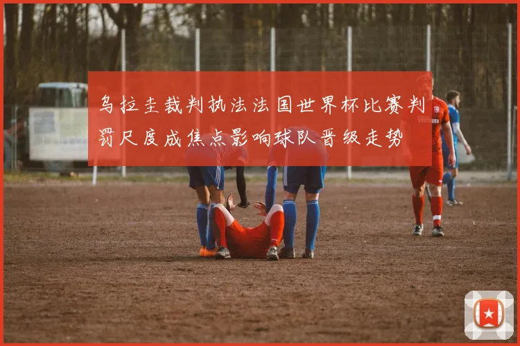 乌拉圭裁判执法法国世界杯比赛判罚尺度成焦点影响球队晋级走势