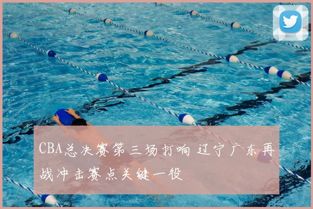 CBA总决赛第三场打响 辽宁广东再战冲击赛点关键一役