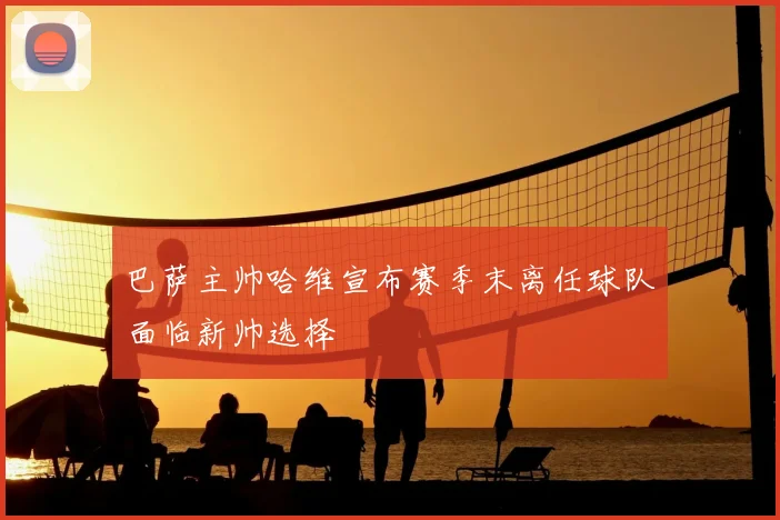 巴萨主帅哈维宣布赛季末离任球队面临新帅选择