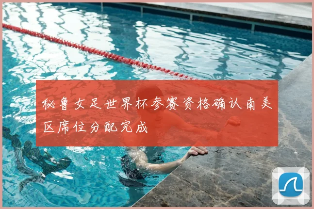 秘鲁女足世界杯参赛资格确认南美区席位分配完成