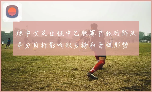 琼中女足出征中乙联赛首轮对阵及争分目标影响积分榜和晋级形势