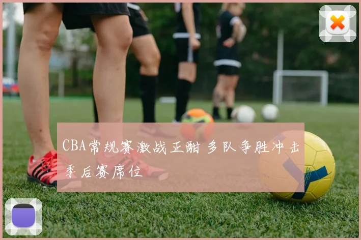 CBA常规赛激战正酣 多队争胜冲击季后赛席位