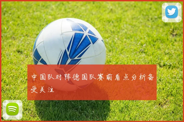 中国队对阵德国队赛前看点分析备受关注