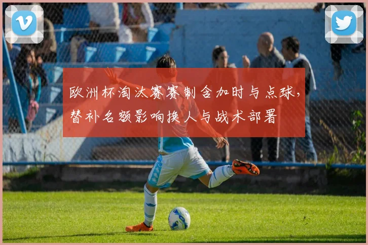 欧洲杯淘汰赛赛制含加时与点球，替补名额影响换人与战术部署