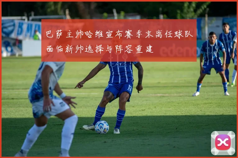 巴萨主帅哈维宣布赛季末离任球队面临新帅选择与阵容重建