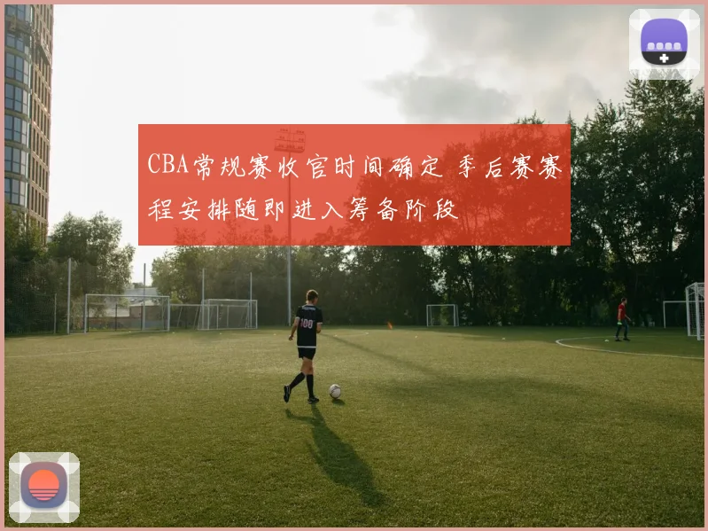 CBA常规赛收官时间确定 季后赛赛程安排随即进入筹备阶段