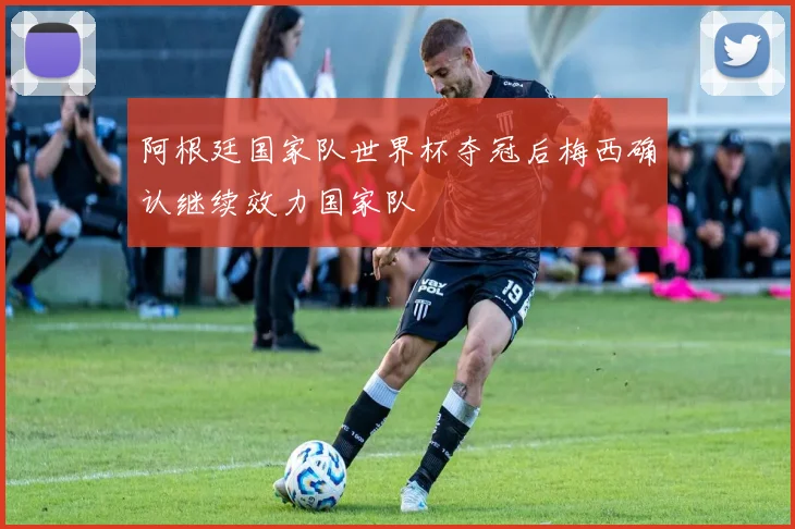 阿根廷国家队世界杯夺冠后梅西确认继续效力国家队