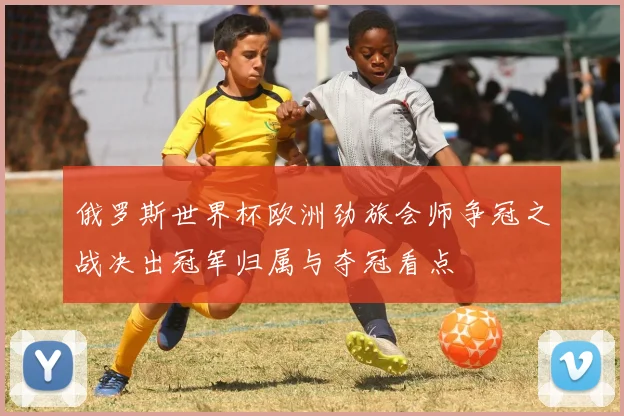 俄罗斯世界杯欧洲劲旅会师争冠之战决出冠军归属与夺冠看点