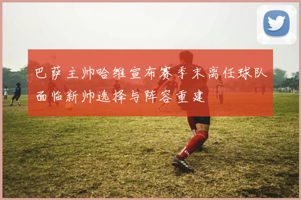 巴萨主帅哈维宣布赛季末离任球队面临新帅选择与阵容重建