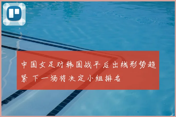 中国女足对韩国战平后出线形势趋紧 下一场将决定小组排名