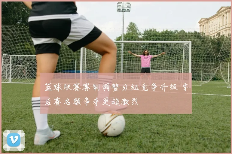 篮球联赛赛制调整分组竞争升级 季后赛名额争夺更趋激烈