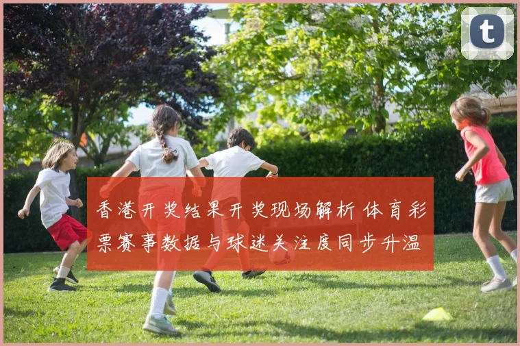 香港开奖结果开奖现场解析 体育彩票赛事数据与球迷关注度同步升温