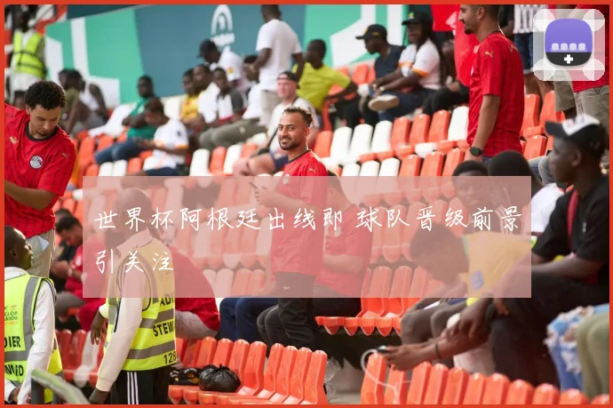 世界杯阿根廷出线即 球队晋级前景引关注
