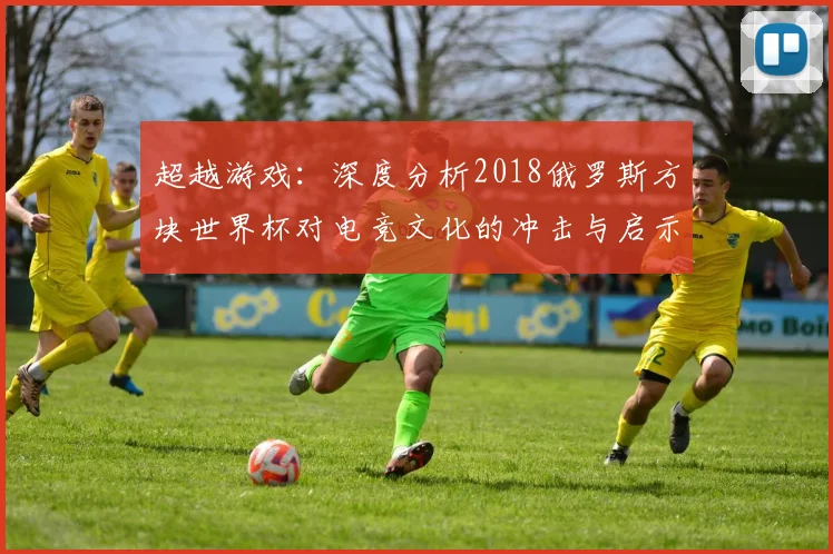 超越游戏：深度分析2018俄罗斯方块世界杯对电竞文化的冲击与启示