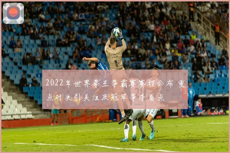 2022年世界拳王争霸赛赛程公布 重点对决引关注及冠军争夺看点