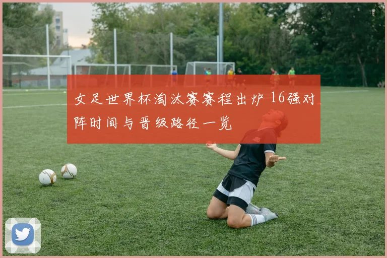 女足世界杯淘汰赛赛程出炉 16强对阵时间与晋级路径一览
