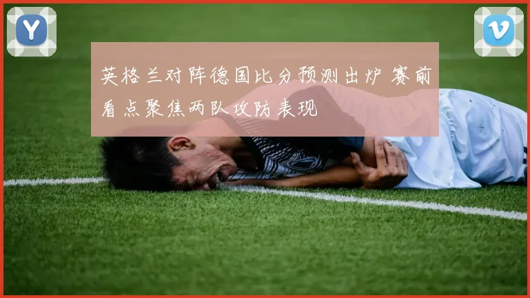 英格兰对阵德国比分预测出炉 赛前看点聚焦两队攻防表现