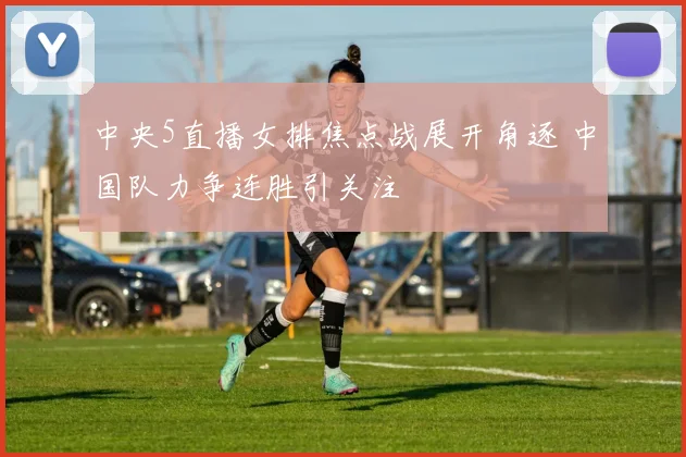 中央5直播女排焦点战展开角逐 中国队力争连胜引关注