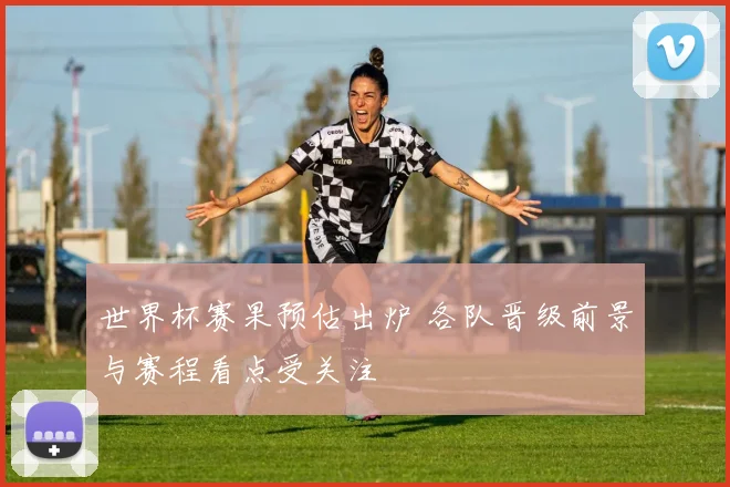 世界杯赛果预估出炉 各队晋级前景与赛程看点受关注