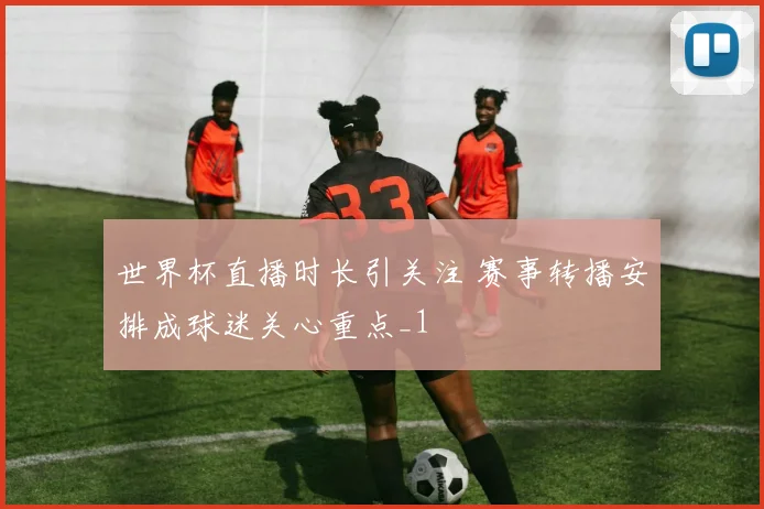 世界杯直播时长引关注 赛事转播安排成球迷关心重点_1
