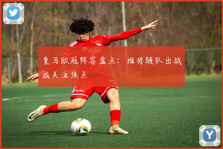 皇马欧冠阵容盘点：谁将随队出战成关注焦点