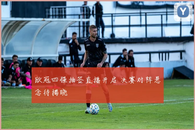 欧冠四强抽签直播开启 决赛对阵悬念待揭晓