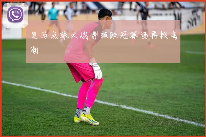 皇马点球大战晋级欧冠赛场再掀高潮