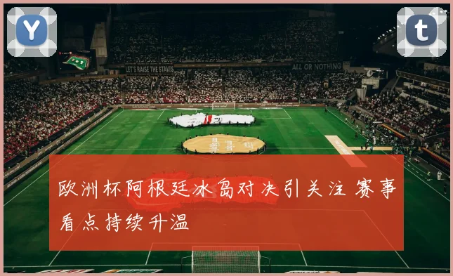 欧洲杯阿根廷冰岛对决引关注 赛事看点持续升温